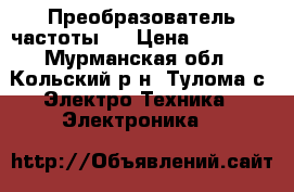 Преобразователь частоты . › Цена ­ 10 000 - Мурманская обл., Кольский р-н, Тулома с. Электро-Техника » Электроника   